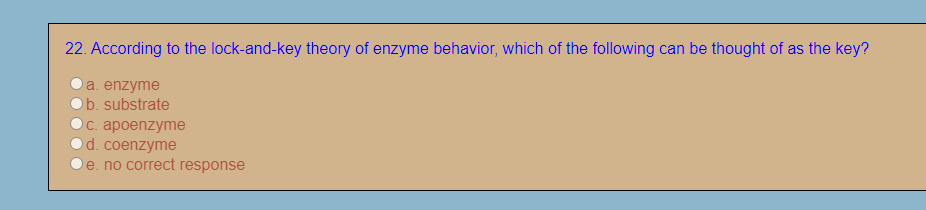 22. According to the lock-and-key theory of enzyme behavior, which of the following can be thought of as the key?
a. enzyme
b. substrate
с. ароenzyme
d. coenzyme
e. no correct response

