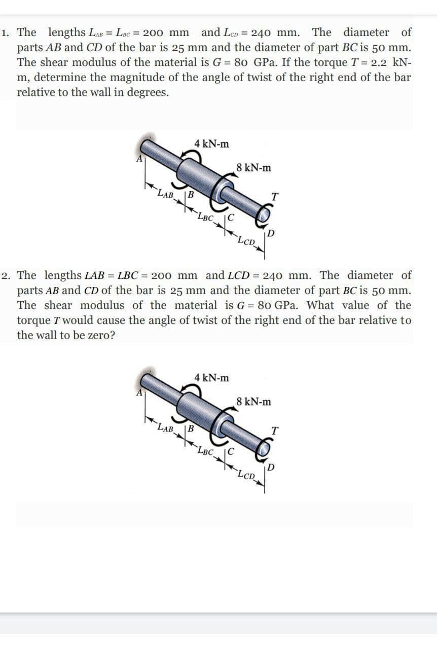 The diameter of
and LcD = 240 mm.
1. The lengths LAB = LBC = 200 mm
parts AB and CD of the bar is 25 mm and the diameter of part BC is 50 mm.
The shear modulus of the material is G = 80 GPa. If the torque T = 2.2 kN-
m, determine the magnitude of the angle of twist of the right end of the bar
relative to the wall in degrees.
4 kN-m
8 kN-m
LAB.
LBC.
2. The lengths LAB = LBC = 200 mm and LCD = 240 mm. The diameter of
parts AB and CD of the bar is 25 mm and the diameter of part BC is 50 mm.
The shear modulus of the material is G = 80 GPa. What value of the
torque T would cause the angle of twist of the right end of the bar relative to
the wall to be zero?
4 kN-m
8 kN-m
LAB.
T
LBC
