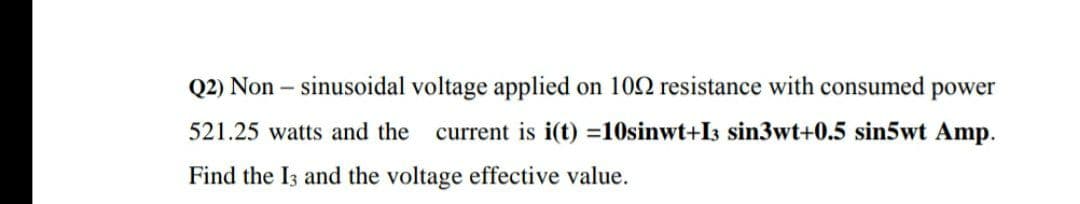 Q2) Non – sinusoidal voltage applied on 102 resistance with consumed power
521.25 watts and the
current is i(t) =10sinwt+I3 sin3wt+0.5 sin5wt Amp.
Find the I3 and the voltage effective value.
