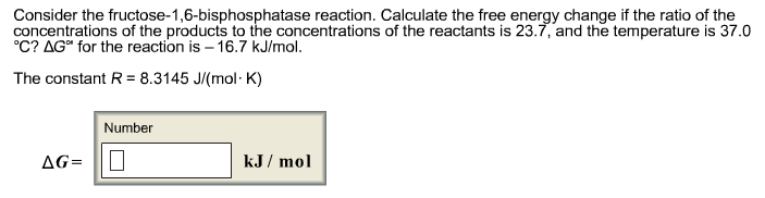 Consider the fructose-1,6-bisphosphatase reaction. Calculate the free energy change if the ratio of the
concentrations of the products to the concentrations of the reactants is 23.7, and the temperature is 37.0
°C? AG" for the reaction is -16.7 kJ/mol.
The constant R = 8.3145 J/(mol-K)
AG=
Number
kJ/mol