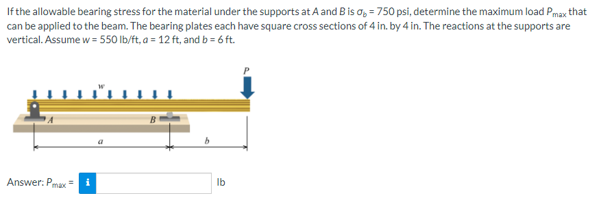 = 750 psi, determine the maximum load Pmax that
If the allowable bearing stress for the material under the supports at A and B is
can be applied to the beam. The bearing plates each have square cross sections of 4 in. by 4 in. The reactions at the supports are
vertical. Assume w = 550 lb/ft, a = 12 ft, and b = 6 ft.
Answer: Pmax=
a
B
b
lb