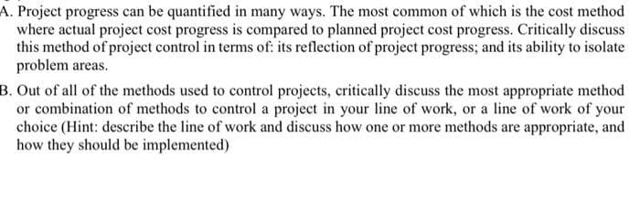 A. Project progress can be quantified in many ways. The most common of which is the cost method
where actual project cost progress is compared to planned project cost progress. Critically discuss
this method of project control in terms of: its reflection of project progress; and its ability to isolate
problem areas.
B. Out of all of the methods used to control projects, critically discuss the most appropriate method
or combination of methods to control a project in your line of work, or a line of work of your
choice (Hint: describe the line of work and discuss how one or more methods are appropriate, and
how they should be implemented)