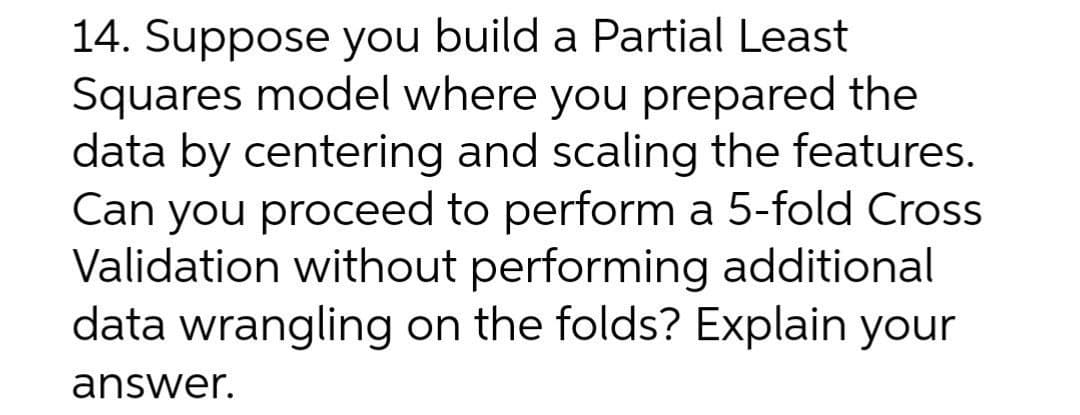 14. Suppose you build a Partial Least
Squares model where you prepared the
data by centering and scaling the features.
Can you proceed to perform a 5-fold Cross
Validation without performing additional
data wrangling on the folds? Explain your
answer.
