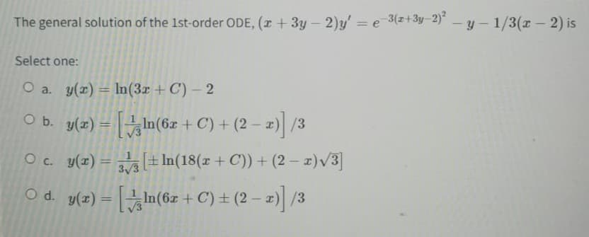 The general solution of the 1st-order ODE, (x + 3y - 2)y' = e-3(x+3y-2)² - y - 1/3(x - 2) is
Select one:
O a. y(x) = ln(3x + C) - 2
○ b. y(x) = [ln(6x + C) + (2 − x)] /3
-
O c. y(x) = 3 [+ln(18(x + C)) + (2 − x)√3]
y(x) = [In(6x + C) ± (2-x)] /3
O d.