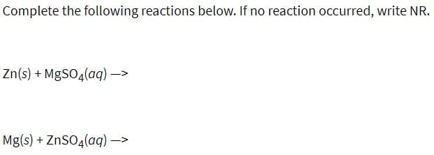 Complete the following reactions below. If no reaction occurred, write NR.
Zn(s) + MgSO4(aq) –>
Mg(s) + ZnSO4(aq) –>
