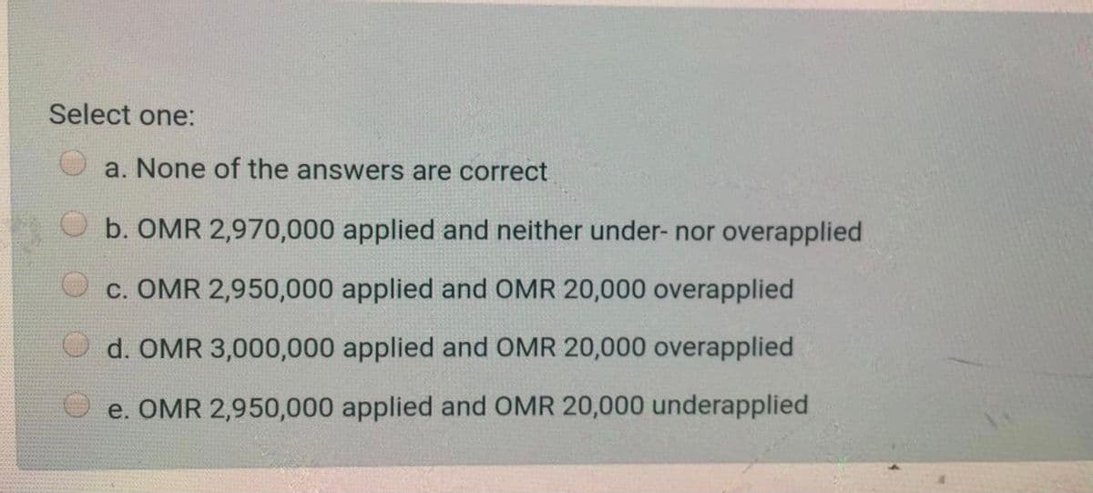 Select one:
a. None of the answers are correct
b. OMR 2,970,000 applied and neither under- nor overapplied
c. OMR 2,950,000 applied and OMR 20,000 overapplied
d. OMR 3,000,000 applied and OMR 20,000 overapplied
O e. OMR 2,950,000 applied and OMR 20,000 underapplied
