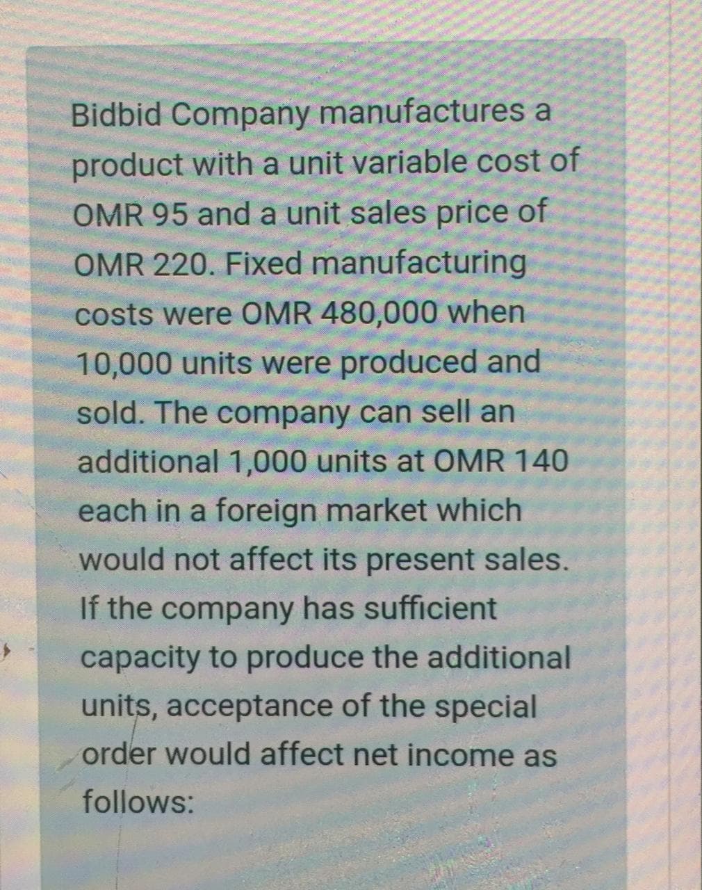 Bidbid Company manufactures a
product with a unit variable cost of
OMR 95 and a unit sales price of
OMR 220. Fixed manufacturing
costs were OMR 480,000 when
10,000 units were produced and
sold. The company can sell an
additional 1,000 units at OMR 140
each in a foreign market which
would not affect its present sales.
If the company has sufficient
capacity to produce the additional
units, acceptance of the special
order would affect net income as
follows:
