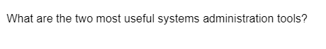 What are the two most useful systems administration tools?