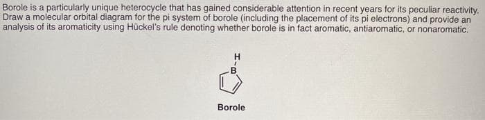 Borole is a particularly unique heterocycle that has gained considerable attention in recent years for its peculiar reactivity.
Draw a molecular orbital diagram for the pi system of borole (including the placement of its pi electrons) and provide an
analysis of its aromaticity using Hückel's rule denoting whether borole is in fact aromatic, antiaromatic, or nonaromatic.
H
Borole
