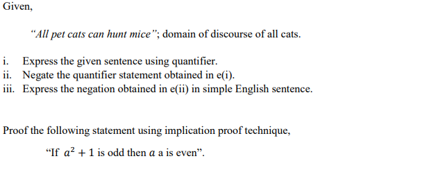 Given,
"All pet cats can hunt mice"; domain of discourse of all cats.
i. Express the given sentence using quantifier.
ii. Negate the quantifier statement obtained in e(i).
iii. Express the negation obtained in e(ii) in simple English sentence.
Proof the following statement using implication proof technique,
"If a? +1 is odd then a a is even".
