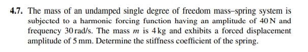 4.7. The mass of an undamped single degree of freedom mass-spring system is
subjected to a harmonic forcing function having an amplitude of 40 N and
frequency 30 rad/s. The mass m is 4kg and exhibits a forced displacement
amplitude of 5 mm. Determine the stiffness coefficient of the spring.
