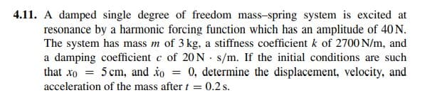 4.11. A damped single degree of freedom mass-spring system is excited at
resonance by a harmonic forcing function which has an amplitude of 40 N.
The system has mass m of 3 kg, a stiffness coefficient k of 2700 N/m, and
a damping coefficient c of 20 N · s/m. If the initial conditions are such
that xo = 5 cm, and to = 0, determine the displacement, velocity, and
acceleration of the mass after t = 0.2 s.
