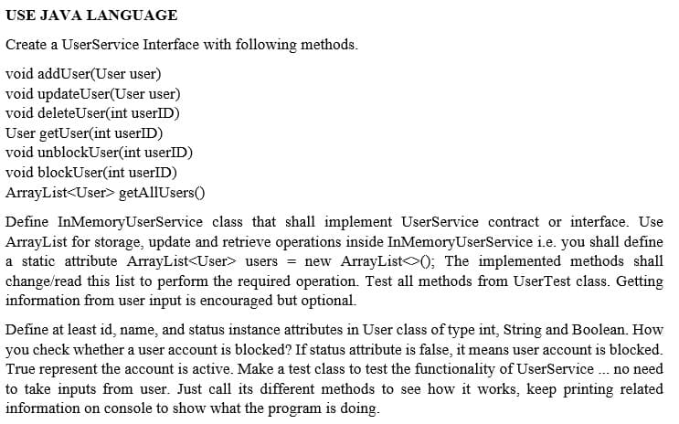 USE JAVA LANGUAGE
Create a UserService Interface with following methods.
void addUser(User user)
void updateUser(User user)
void deleteUser(int userID)
User getUser(int userID)
void unblockUser(int userlID)
void blockUser(int userID)
ArrayList<User> getAllUsers()
Define InMemoryUserService class that shall implement UserService contract or interface. Use
ArrayList for storage, update and retrieve operations inside InMemoryUserService i.e. you shall define
a static attribute ArrayList<User> users = new ArrayList (); The implemented methods shall
change/read this list to perform the required operation. Test all methods from UserTest class. Getting
information from user input is encouraged but optional.
Define at least id, name, and status instance attributes in User class of type int, String and Boolean. How
you check whether a user account is blocked? If status attribute is false, it means user account is blocked.
True represent the account is active. Make a test class to test the functionality of UserService . no need
to take inputs from user. Just call its different methods to see how it works, keep printing related
information on console to show what the program is doing.
