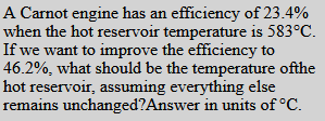 A Carnot engine has an efficiency of 23.4%
when the hot reservoir temperature is 583°C.
If we want to improve the efficiency to
46.2%, what should be the temperature ofthe
hot reservoir, assuming everything else
remains unchanged?Answer in units of °C.
