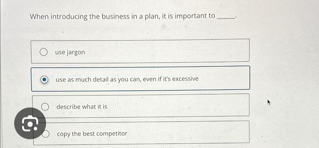 When introducing the business in a plan, it is important to
Q
use jargon
use as much detail as you can, even if it's excessive
describe what it is
copy the best competitor