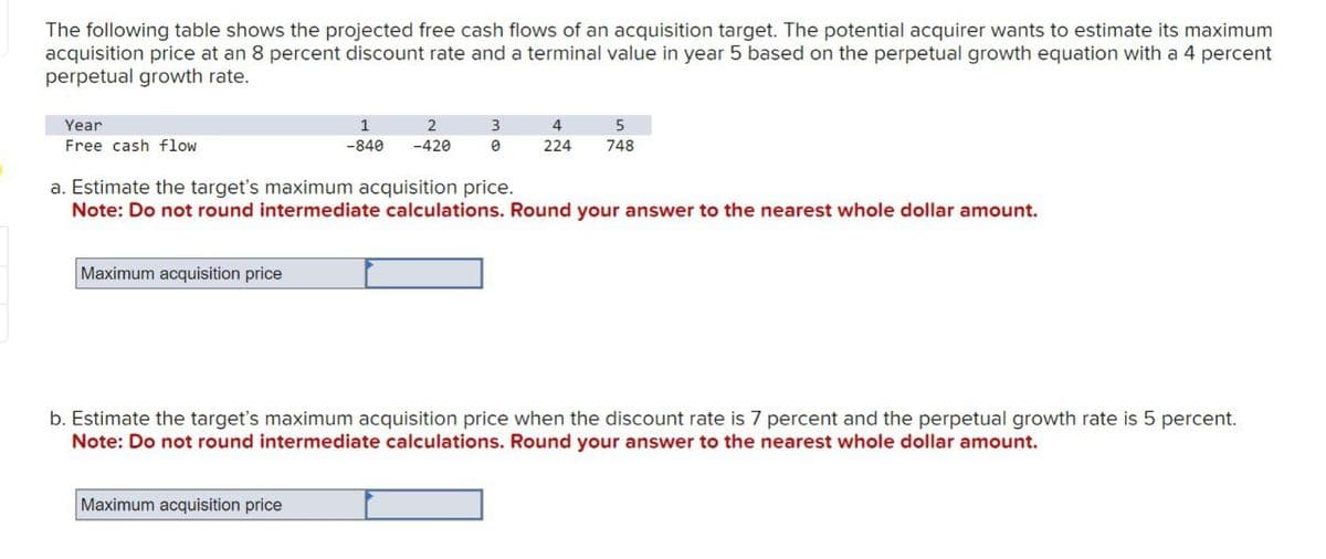 The following table shows the projected free cash flows of an acquisition target. The potential acquirer wants to estimate its maximum
acquisition price at an 8 percent discount rate and a terminal value in year 5 based on the perpetual growth equation with a 4 percent
perpetual growth rate.
Year
1
2
Free cash flow
-840 -420
3
0
4
5
224
748
a. Estimate the target's maximum acquisition price.
Note: Do not round intermediate calculations. Round your answer to the nearest whole dollar amount.
Maximum acquisition price
b. Estimate the target's maximum acquisition price when the discount rate is 7 percent and the perpetual growth rate is 5 percent.
Note: Do not round intermediate calculations. Round your answer to the nearest whole dollar amount.
Maximum acquisition price