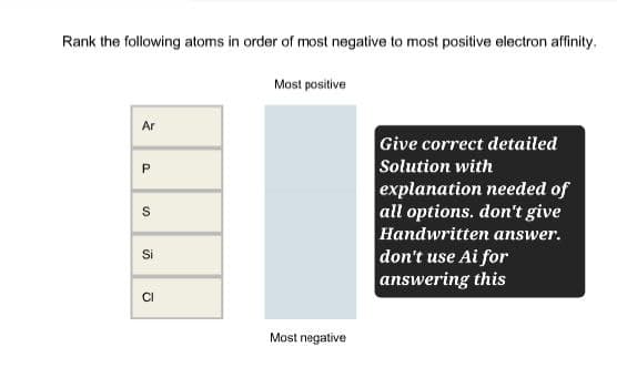 Rank the following atoms in order of most negative to most positive electron affinity.
Most positive
Ar
P
10
S
Si
CI
Most negative
Give correct detailed
Solution with
explanation needed of
all options. don't give
Handwritten answer.
don't use Ai for
answering this