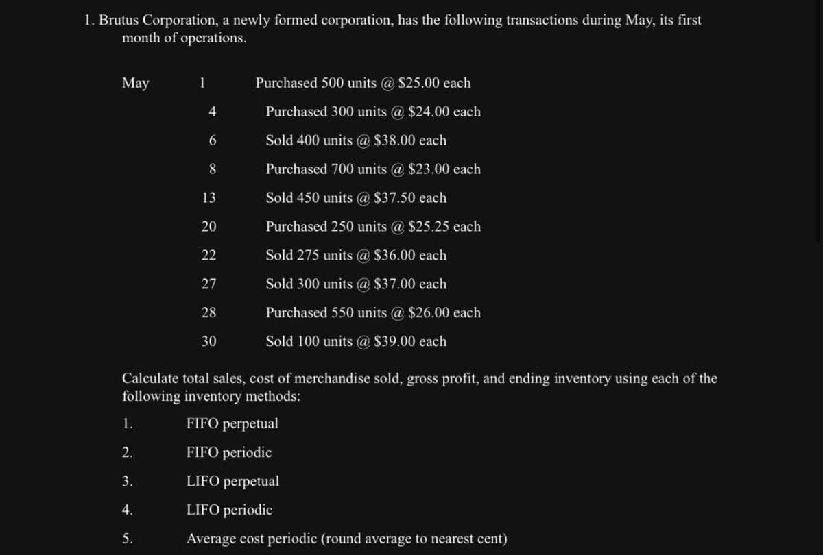 1. Brutus Corporation, a newly formed corporation, has the following transactions during May, its first
month of operations.
May
1
Purchased 500 units @ $25.00 each
4
Purchased 300 units @ $24.00 each
6
Sold 400 units @ $38.00 each
8
Purchased 700 units @ $23.00 each
20
222228
27
13
Sold 450 units @ $37.50 each
Purchased 250 units @ $25.25 each
Sold 275 units @ $36.00 each
Sold 300 units @ $37.00 each
Purchased 550 units @ $26.00 each
30
Sold 100 units @ $39.00 each
Calculate total sales, cost of merchandise sold, gross profit, and ending inventory using each of the
following inventory methods:
1.
FIFO perpetual
2.
FIFO periodic
3.
LIFO perpetual
4.
LIFO periodic
5.
Average cost periodic (round average to nearest cent)