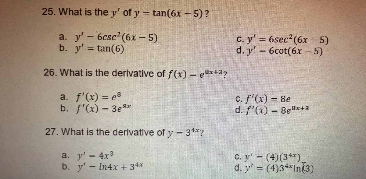 25. What is the y' of y = tan(6x - 5)?
a. y' = 6csc2 (6x - 5)
b. y' tan(6)
c. y' 6sec2(6x – 5)
d. y' = 6cot(6x – 5)
%3D
||
26. What is the derivative of f(x) = e3x+3?
a. f'(x) = e
b. f'(x) = 3e8x
c. f'(x) = 8e
d. f'(x) = 8e
8x+3
27. What is the derivative of y = 3+*?
a. y' = 4x3
b. y' In4x + 34*
C. y' = (4)(3**).
d. y' (4)3+**In3)
