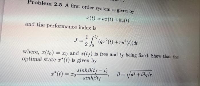 Problem 2.5 A first order system is given by
(t) = ax(t) + bu(t)
%3D
and the performance index is
1 sts
(qz (t) + ru* (t))dt
2
where, x(to) = ro and r(tf) is free and t being fixed. Show that the
optimal state x* (t) is given by
sinhß(t;-t) B = Va? + b°q/r•
Ox = (1).
sinhßt;
%3D
