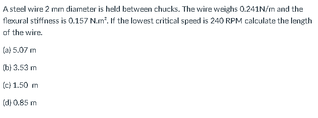 A steel wire 2 mm diameter is held between chucks. The wire weighs 0.241N/m and the
flexural stiffness is 0.157 N.m². If the lowest critical speed is 240 RPM calculate the length
of the wire.
(a) 5.07 m
(b) 3.53 m
(c) 1.50 m
(d) 0.85 m
