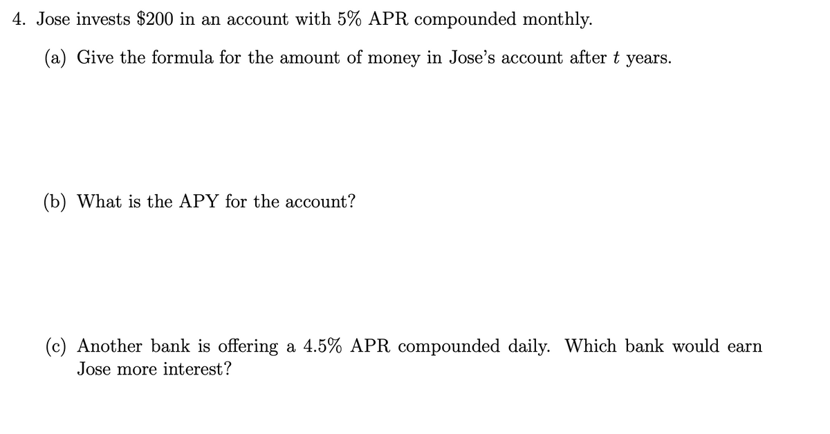 4. Jose invests $200 in an account with 5% APR compounded monthly.
(a) Give the formula for the amount of money in Jose's account after t
years.
(b) What is the APY for the account?
(c) Another bank is offering a 4.5% APR compounded daily. Which bank would earn
Jose more interest?