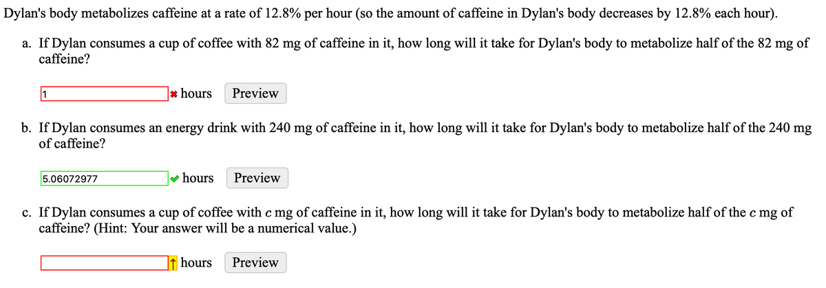 Dylan's body metabolizes caffeine at a rate of 12.8% per hour (so the amount of caffeine in Dylan's body decreases by 12.8% each hour).
a. If Dylan consumes a cup of coffee with 82 mg of caffeine in it, how long will it take for Dylan's body to metabolize half of the 82 mg of
caffeine?
1
*hours
5.06072977
b. If Dylan consumes an energy drink with 240 mg of caffeine in it, how long will it take for Dylan's body to metabolize half of the 240 mg
of caffeine?
Preview
✓ hours Preview
c. If Dylan consumes a cup of coffee with c mg of caffeine in it, how long will it take for Dylan's body to metabolize half of the c mg of
caffeine? (Hint: Your answer will be a numerical value.)
hours
Preview