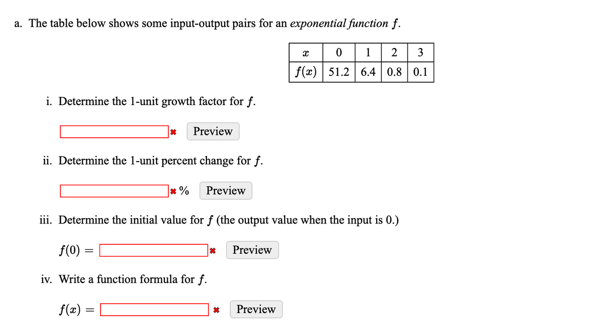 a. The table below shows some input-output pairs for an exponential function f.
0 1 2 3
f(x) 51.2 6.4 0.8 0.1
i. Determine the 1-unit growth factor for f.
*
Preview
ii. Determine the 1-unit percent change for f.
=
*% Preview
iii. Determine the initial value for f (the output value when the input is 0.)
f(0)
iv. Write a function formula for f.
f(x) =
*
Preview
X
Preview
