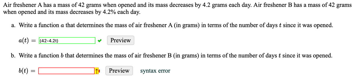 Air freshener A has a mass of 42 grams when opened and its mass decreases by 4.2 grams each day. Air freshener B has a mass of 42 grams
when opened and its mass decreases by 4.2% each day.
a. Write a function a that determines the mass of air freshener A (in grams) in terms of the number of days t since it was opened.
a(t)
b. Write a function b that determines the mass of air freshener B (in grams) in terms of the number of days t since it was opened.
b(t)
=
-
(42-4.2t)
Preview
Preview
syntax error