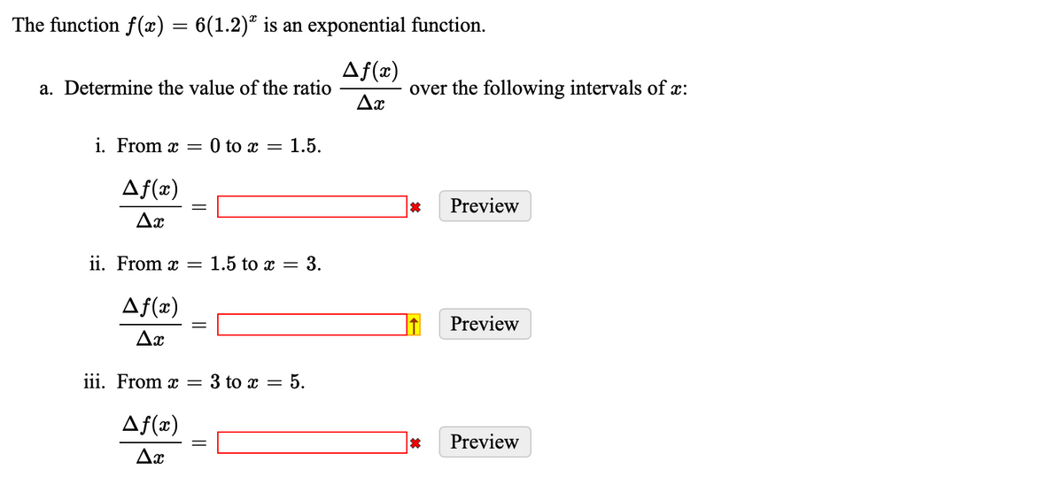 The function f(x) = 6(1.2)ª is an exponential function.
Af(x)
Ax
a. Determine the value of the ratio
i. From x = 0 to x
Af(x)
Ax
=
1.5.
ii. From x = 1.5 to x = 3.
Af(x)
Ax
iii. From x = 3 to x = 5.
Af(x)
Ax
over the following intervals of x:
*
Preview
Preview
* Preview