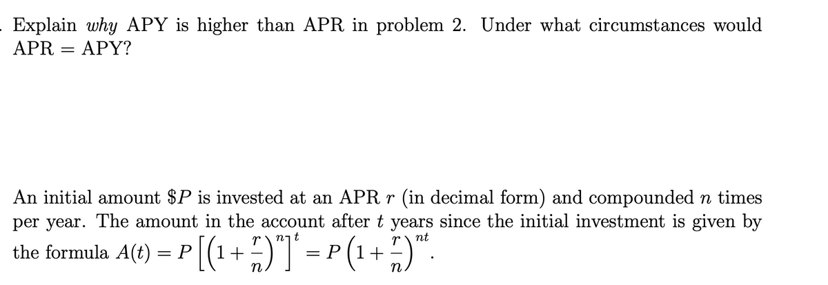 . Explain why APY is higher than APR in problem 2. Under what circumstances would
APRAPY?
An initial amount $P is invested at an APR r (in decimal form) and compounded n times
per year. The amount in the account after t years since the initial investment is given by
r nt
the formula A(t) = P
= P [(¹ + 7 )”]* = P (¹ + 7 ) ™².
n