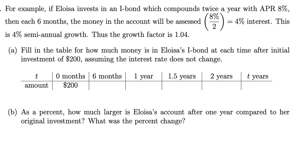 . For example, if Eloisa invests in an I-bond which compounds twice a year with APR 8%,
8%
then each 6 months, the money in the account will be assessed
4% interest. This
2
is 4% semi-annual growth. Thus the growth factor is 1.04.
(a) Fill in the table for how much money is in Eloisa's I-bond at each time after initial
investment of $200, assuming the interest rate does not change.
1.5 years
2 years t years
t
amount
0 months 6 months
$200
=
1 year
(b) As a percent, how much larger is Eloisa's account after one year compared to her
original investment? What was the percent change?