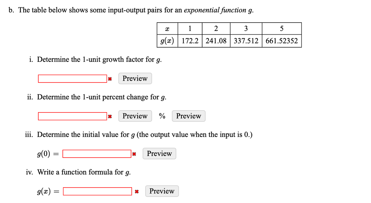 b. The table below shows some input-output pairs for an exponential function g.
i. Determine the 1-unit growth factor for g.
*
Preview
ii. Determine the 1-unit percent change for g.
=
=
g(0)
iv. Write a function formula for g.
g(x)
X
g(x)
* Preview %
iii. Determine the initial value for g (the output value when the input is 0.)
*
篇
Preview
3
1
2
172.2 241.08 337.512
Preview
Preview
5
661.52352