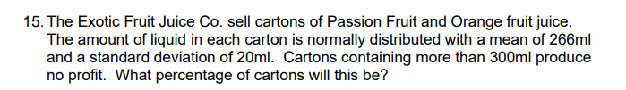 15. The Exotic Fruit Juice Co. sell cartons of Passion Fruit and Orange fruit juice.
The amount of liquid in each carton is normally distributed with a mean of 266ml
and a standard deviation of 20ml. Cartons containing more than 300ml produce
no profit. What percentage of cartons will this be?
