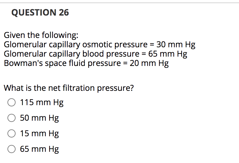 QUESTION 26
Given the following:
Glomerular capillary osmotic pressure = 30 mm Hg
Glomerular capillary blood pressure = 65 mm Hg
Bowman's space fluid pressure = 20 mm Hg
What is the net filtration pressure?
O 115 mm Hg
50 mm Hg
O 15 mm Hg
65 mm Hg
