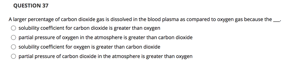 QUESTION 37
A larger percentage of carbon dioxide gas is dissolved in the blood plasma as compared to oxygen gas because the
solubility coefficient for carbon dioxide is greater than oxygen
partial pressure of oxygen in the atmosphere is greater than carbon dioxide
solubility coefficient for oxygen is greater than carbon dioxide
partial pressure of carbon dioxide in the atmosphere is greater than oxygen
