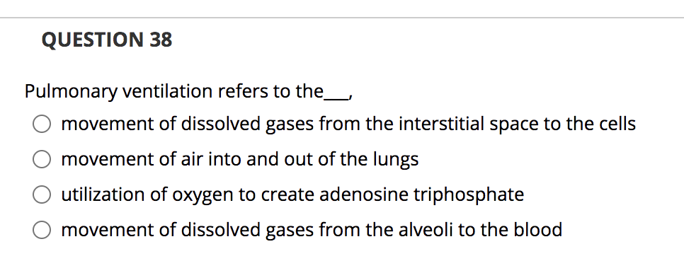 QUESTION 38
Pulmonary ventilation refers to the_,
movement of dissolved gases from the interstitial space to the cells
movement of air into and out of the lungs
utilization of oxygen to create adenosine triphosphate
movement of dissolved gases from the alveoli to the blood
