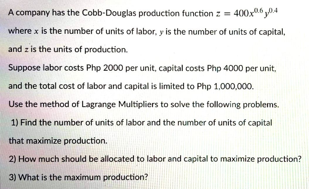 A company has the Cobb-Douglas production function z =
400x0.6 0.4
where x is the number of units of labor, y is the number of units of capital,
and z is the units of production.
Suppose labor costs Php 2000 per unit, capital costs Php 4000 per unit,
and the total cost of labor and capital is limited to Php 1,000,000.
Use the method of Lagrange Multipliers to solve the following problems.
1) Find the number of units of labor and the number of units of capital
that maximize production.
2) How much should be allocated to labor and capital to maximize production?
3) What is the maximum production?
