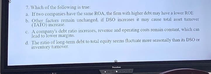 7. Which of the following is true:
a. If two companies have the same ROA, the firm with higher debt may have a lower ROE
b. Other factors remain unchanged, if DSO increases it may cause total asset turnover
(TATO) increase.
c. A company's debt ratio increases, revenue and operating costs remain constant, which can
lead to lower margins.
d. The ratio of long-term debt to total equity seems fluctuate more seasonally than its DSO or
inventory turnover.