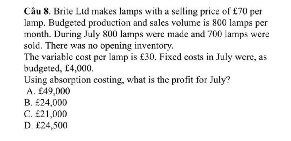 Câu 8. Brite Ltd makes lamps with a selling price of £70 per
lamp. Budgeted production and sales volume is 800 lamps per
month. During July 800 lamps were made and 700 lamps were
sold. There was no opening inventory.
The variable cost per lamp is £30. Fixed costs in July were, as
budgeted, £4,000.
Using absorption costing, what is the profit for July?
A. £49,000
B. £24,000
C. £21,000
D. £24,500