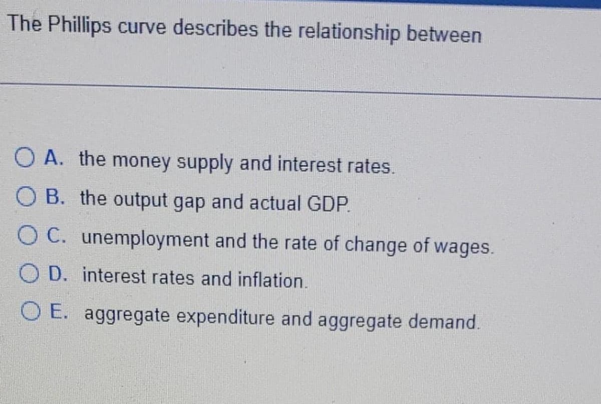The Phillips curve describes the relationship between
OA. the money supply and interest rates.
OB. the output gap and actual GDP.
OC. unemployment and the rate of change of wages.
OD. interest rates and inflation.
OE. aggregate expenditure and aggregate demand.