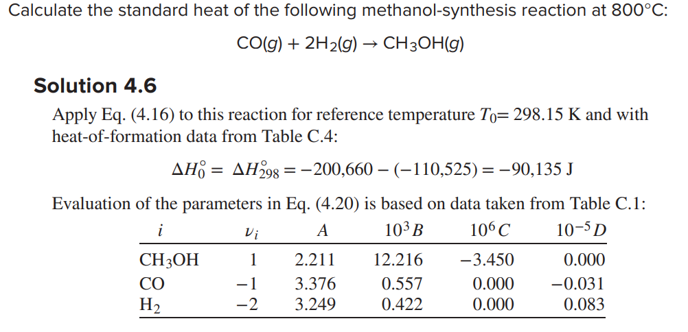 Calculate the standard heat of the following methanol-synthesis reaction at 800°C:
CO(g) + 2H₂(g) → CH3OH(g)
Solution 4.6
Apply Eq. (4.16) to this reaction for reference temperature To= 298.15 K and with
heat-of-formation data from Table C.4:
AH = AH298 = −200,660 – (−110,525) = −90,135 J
Evaluation of the parameters in Eq. (4.20) is based on data taken from Table C.1:
i
A
10³ B
106 C
10-5 D
CH3OH
со
H₂
Vi
1
−1
-2
2.211
3.376
3.249
12.216
0.557
0.422
-3.450
0.000
0.000
0.000
-0.031
0.083