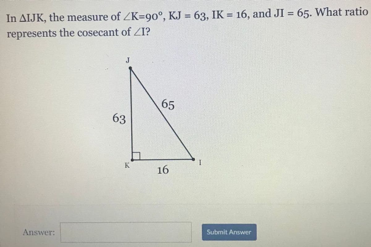 In AIJK, the measure of ZK=90°, KJ = 63, IK = 16, and JI = 65. What ratio
represents the cosecant of ZI?
J
65
63
K
16
Answer:
Submit Answer
