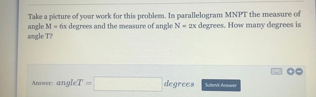 Take a picture of your work for this problem. In parallelogram MNPT the measure of
angle M = 6x degrees and the measure of angle N = 2x degrees. How many degrees is
angle T?
%3D
%3D
Answer: angleT
degrees
Submit Answer
