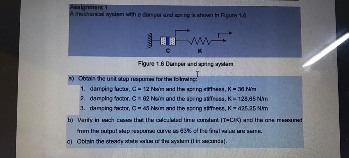Assignment 1
A mechanical system with a damper and spring is shown in Figure 1.6.
C
K
Figure 1.6 Damper and spring system
a) Obtain the unit step response for the following:
1. damping factor, C = 12 Ns/m and the spring stiffness, K = 36 N/m
2. damping factor, C = 62 Ns/m and the spring stiffness, K = 128.65 N/m
3. damping factor, C = 45 Ns/m and the spring stiffness, K = 425.25 N/m
b) Verify in each cases that the calculated time constant (T=C/K) and the one measured
from the output step response curve as 63% of the final value are same.
c) Obtain the steady state value of the system (t in seconds).
