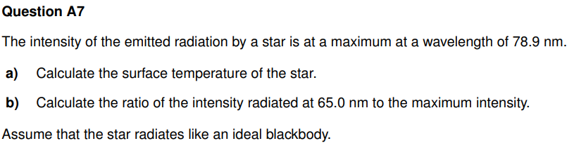 Question A7
The intensity of the emitted radiation by a star is at a maximum at a wavelength of 78.9 nm.
a) Calculate the surface temperature of the star.
b) Calculate the ratio of the intensity radiated at 65.0 nm to the maximum intensity.
Assume that the star radiates like an ideal blackbody.