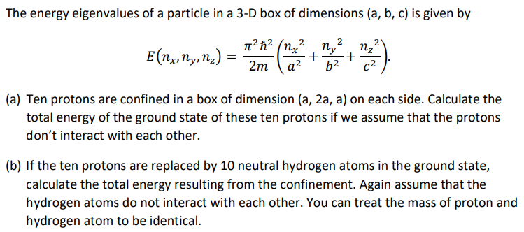 The energy eigenvalues of a particle in a 3-D box of dimensions (a, b, c) is given by
E (nx, ny, nz)
-2²² (²²² +²2² +²2²)
(a) Ten protons are confined in a box of dimension (a, 2a, a) on each side. Calculate the
total energy of the ground state of these ten protons if we assume that the protons
don't interact with each other.
(b) If the ten protons are replaced by 10 neutral hydrogen atoms in the ground state,
calculate the total energy resulting from the confinement. Again assume that the
hydrogen atoms do not interact with each other. You can treat the mass of proton and
hydrogen atom to be identical.