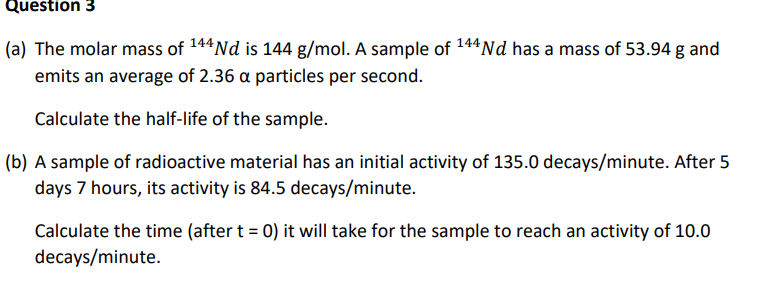 Question 3
(a) The molar mass of 144 Nd is 144 g/mol. A sample of 144 Nd has a mass of 53.94 g and
emits an average of 2.36 a particles per second.
Calculate the half-life of the sample.
(b) A sample of radioactive material has an initial activity of 135.0 decays/minute. After 5
days 7 hours, its activity is 84.5 decays/minute.
Calculate the time (after t = 0) it will take for the sample to reach an activity of 10.0
decays/minute.