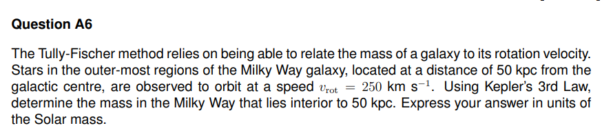 Question A6
The Tully-Fischer method relies on being able to relate the mass of a galaxy to its rotation velocity.
Stars in the outer-most regions of the Milky Way galaxy, located at a distance of 50 kpc from the
galactic centre, are observed to orbit at a speed Vrot = 250 km s-¹. Using Kepler's 3rd Law,
determine the mass in the Milky Way that lies interior to 50 kpc. Express your answer in units of
the Solar mass.