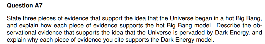 Question A7
State three pieces of evidence that support the idea that the Universe began in a hot Big Bang,
and explain how each piece of evidence supports the hot Big Bang model. Describe the ob-
servational evidence that supports the idea that the Universe is pervaded by Dark Energy, and
explain why each piece of evidence you cite supports the Dark Energy model.